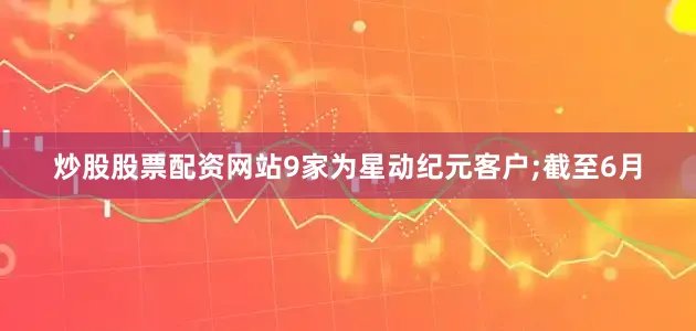 炒股股票配资网站9家为星动纪元客户;截至6月