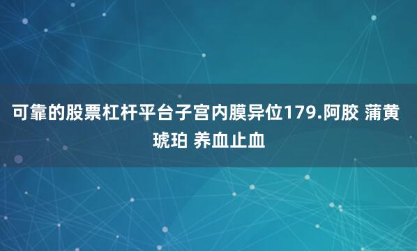 可靠的股票杠杆平台子宫内膜异位179.阿胶 蒲黄 琥珀 养血止血